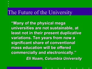 The Future of the University “ Many of the physical mega universities are not sustainable, at least not in their present duplicative variations. Ten years from now a significant share of conventional mass education will be offered commercially and electronically.” Eli Noam, Columbia University 