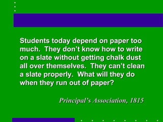 Students today depend on paper too much.  They don’t know how to write on a slate without getting chalk dust all over themselves.  They can’t clean a slate properly.  What will they do when they run out of paper? Principal’s Association, 1815 