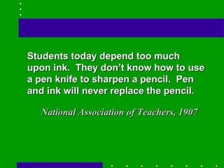 Students today depend too much upon ink.  They don’t know how to use a pen knife to sharpen a pencil.  Pen and ink will never replace the pencil. National Association of Teachers, 1907 