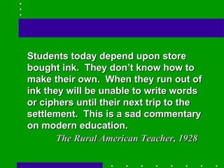 Students today depend upon store bought ink.  They don’t know how to make their own.  When they run out of ink they will be unable to write words or ciphers until their next trip to the settlement.  This is a sad commentary on modern education. The Rural American Teacher, 1928 