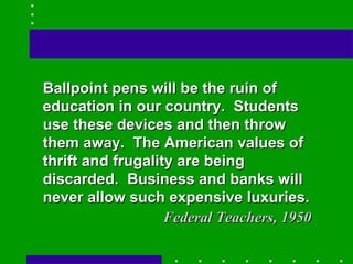 Ballpoint pens will be the ruin of education in our country.  Students use these devices and then throw them away.  The American values of thrift and frugality are being discarded.  Business and banks will never allow such expensive luxuries. Federal Teachers, 1950 