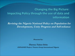 Revising the Nigeria National Policy on Population for Development, Unity Progress and Self-reliance Presented by: Theresa Talatu Ochu EHNANSE Project/ Futures Group International/Nigeria 