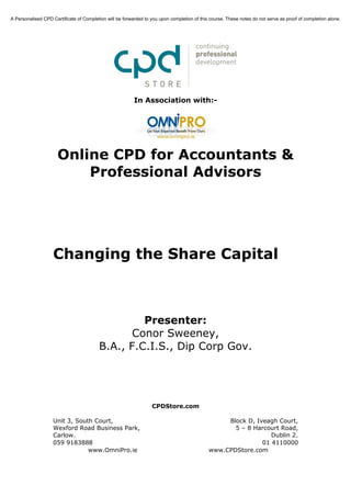 A Personalised CPD Certificate of Completion will be forwarded to you upon completion of this course. These notes do not serve as proof of completion alone.




                                                          In Association with:-




                      Online CPD for Accountants &
                          Professional Advisors




                    Changing the Share Capital



                                                  Presenter:
                                                Conor Sweeney,
                                         B.A., F.C.I.S., Dip Corp Gov.




                                                                  CPDStore.com

                    Unit 3, South Court,                                                          Block D, Iveagh Court,
                    Wexford Road Business Park,                                                     5 – 8 Harcourt Road,
                    Carlow.                                                                                     Dublin 2.
                    059 9183888                                                                              01 4110000
                                www.OmniPro.ie                                               www.CPDStore.com
 