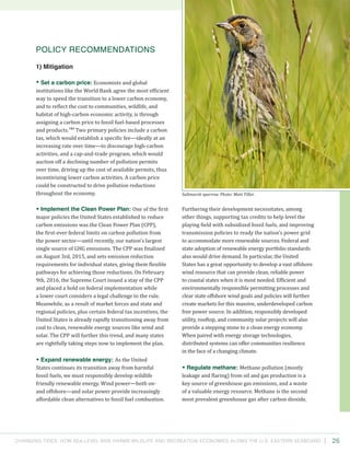 Changing Tides: HOW SEA-Level Rise Harms Wildlife and recreation Economies Along the U.S. Eastern Seaboard 26
Furthering their development necessitates, among
other things, supporting tax credits to help level the
playing field with subsidized fossil fuels, and improving
transmission policies to ready the nation’s power grid
to accommodate more renewable sources. Federal and
state adoption of renewable energy portfolio standards
also would drive demand. In particular, the United
States has a great opportunity to develop a vast offshore
wind resource that can provide clean, reliable power
to coastal states when it is most needed. Efficient and
environmentally responsible permitting processes and
clear state offshore wind goals and policies will further
create markets for this massive, underdeveloped carbon
free power source. In addition, responsibly developed
utility, rooftop, and community solar projects will also
provide a stepping stone to a clean energy economy.
When paired with energy storage technologies,
distributed systems can offer communities resilience
in the face of a changing climate.
• Regulate methane: Methane pollution (mostly
leakage and flaring) from oil and gas production is a
key source of greenhouse gas emissions, and a waste
of a valuable energy resource. Methane is the second
most prevalent greenhouse gas after carbon dioxide,
Policy Recommendations
1) Mitigation
• Set a carbon price: Economists and global
institutions like the World Bank agree the most efficient
way to speed the transition to a lower carbon economy,
and to reflect the cost to communities, wildlife, and
habitat of high-carbon economic activity, is through
assigning a carbon price to fossil fuel-based processes
and products.164
Two primary policies include a carbon
tax, which would establish a specific fee—ideally at an
increasing rate over time—to discourage high-carbon
activities, and a cap-and-trade program, which would
auction off a declining number of pollution permits
over time, driving up the cost of available permits, thus
incentivizing lower carbon activities. A carbon price
could be constructed to drive pollution reductions
throughout the economy.
• Implement the Clean Power Plan: One of the first
major policies the United States established to reduce
carbon emissions was the Clean Power Plan (CPP),
the first-ever federal limits on carbon pollution from
the power sector—until recently, our nation’s largest
single source of GHG emissions. The CPP was finalized
on August 3rd, 2015, and sets emission reduction
requirements for individual states, giving them flexible
pathways for achieving those reductions. On February
9th, 2016, the Supreme Court issued a stay of the CPP
and placed a hold on federal implementation while
a lower court considers a legal challenge to the rule.
Meanwhile, as a result of market forces and state and
regional policies, plus certain federal tax incentives, the
United States is already rapidly transitioning away from
coal to clean, renewable energy sources like wind and
solar. The CPP will further this trend, and many states
are rightfully taking steps now to implement the plan.
• Expand renewable energy: As the United
States continues its transition away from harmful
fossil fuels, we must responsibly develop wildlife
friendly renewable energy. Wind power—both on-
and offshore—and solar power provide increasingly
affordable clean alternatives to fossil fuel combustion.
Saltmarsh sparrow. Photo: Matt Tillet.
 
