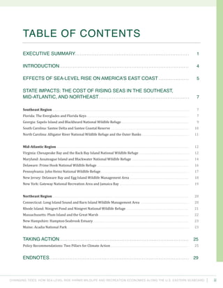 Changing Tides: HOW SEA-Level Rise Harms Wildlife and recreation Economies Along the U.S. Eastern Seaboard ii
Table of CONTENTS
Executive Summary....................................................................	 1
INTRODUCTION.............................................................................	 4
Effects of Sea-level Rise on America’s East Coast ..................	 5
State Impacts: The Cost of Rising Seas in the Southeast,
Mid-Atlantic, and Northeast......................................................	 7
Southeast Region . . . . . . . . . . . . . . . . . . . . . . . . . . . . . . . . . . . . . . . . . . . . . . . . . . . . . . . . . . . . . . . . . . . . . . . . . . . . . . . . . . . . . . . . . . . . . . . . . . . . . . . . . . . . . . . . . . . . . . . . . . . . . 	 7
Florida: The Everglades and Florida Keys . . . . . . . . . . . . . . . . . . . . . . . . . . . . . . . . . . . . . . . . . . . . . . . . . . . . . . . . . . . . . . . . . . . . . . . . . . . . . . . . . . . . . . . . . . . . . 	 7
Georgia: Sapelo Island and Blackbeard National Wildlife Refuge. . . . . . . . . . . . . . . . . . . . . . . . . . . . . . . . . . . . . . . . . . . . . . . . . . . . . . . . . . . . . . 	 9
South Carolina: Santee Delta and Santee Coastal Reserve . . . . . . . . . . . . . . . . . . . . . . . . . . . . . . . . . . . . . . . . . . . . . . . . . . . . . . . . . . . . . . . . . . . . . . . 	 10
North Carolina: Alligator River National Wildlife Refuge and the Outer Banks . . . . . . . . . . . . . . . . . . . . . . . . . . . . . . . . . . . . . . . . . . . 	 11
Mid-Atlantic Region . . . . . . . . . . . . . . . . . . . . . . . . . . . . . . . . . . . . . . . . . . . . . . . . . . . . . . . . . . . . . . . . . . . . . . . . . . . . . . . . . . . . . . . . . . . . . . . . . . . . . . . . . . . . . . . . . . . . . . . . . 	 12
Virginia: Chesapeake Bay and the Back Bay Island National Wildlife Refuge . . . . . . . . . . . . . . . . . . . . . . . . . . . . . . . . . . . . . . . . . . . . . . 	 12
Maryland: Assateague Island and Blackwater National Wildlife Refuge . . . . . . . . . . . . . . . . . . . . . . . . . . . . . . . . . . . . . . . . . . . . . . . . . . . . 	 14
Delaware: Prime Hook National Wildlife Refuge . . . . . . . . . . . . . . . . . . . . . . . . . . . . . . . . . . . . . . . . . . . . . . . . . . . . . . . . . . . . . . . . . . . . . . . . . . . . . . . . . . . . 	 16
Pennsylvania: John Heinz National Wildlife Refuge . . . . . . . . . . . . . . . . . . . . . . . . . . . . . . . . . . . . . . . . . . . . . . . . . . . . . . . . . . . . . . . . . . . . . . . . . . . . . . . . 	 17
New Jersey: Delaware Bay and Egg Island Wildlife Management Area . . . . . . . . . . . . . . . . . . . . . . . . . . . . . . . . . . . . . . . . . . . . . . . . . . . . . . 	 18
New York: Gateway National Recreation Area and Jamaica Bay . . . . . . . . . . . . . . . . . . . . . . . . . . . . . . . . . . . . . . . . . . . . . . . . . . . . . . . . . . . . . . . 	 19
Northeast Region . . . . . . . . . . . . . . . . . . . . . . . . . . . . . . . . . . . . . . . . . . . . . . . . . . . . . . . . . . . . . . . . . . . . . . . . . . . . . . . . . . . . . . . . . . . . . . . . . . . . . . . . . . . . . . . . . . . . . . . . . . . . 	 20
Connecticut: Long Island Sound and Barn Island Wildlife Management Area . . . . . . . . . . . . . . . . . . . . . . . . . . . . . . . . . . . . . . . . . . . . 	 20
Rhode Island: Ninigret Pond and Ninigret National Wildlife Refuge . . . . . . . . . . . . . . . . . . . . . . . . . . . . . . . . . . . . . . . . . . . . . . . . . . . . . . . . . 	 21
Massachusetts: Plum Island and the Great Marsh . . . . . . . . . . . . . . . . . . . . . . . . . . . . . . . . . . . . . . . . . . . . . . . . . . . . . . . . . . . . . . . . . . . . . . . . . . . . . . . . . . 	 22
New Hampshire: Hampton-Seabrook Estuary . . . . . . . . . . . . . . . . . . . . . . . . . . . . . . . . . . . . . . . . . . . . . . . . . . . . . . . . . . . . . . . . . . . . . . . . . . . . . . . . . . . . . . . 	 23
Maine: Acadia National Park . . . . . . . . . . . . . . . . . . . . . . . . . . . . . . . . . . . . . . . . . . . . . . . . . . . . . . . . . . . . . . . . . . . . . . . . . . . . . . . . . . . . . . . . . . . . . . . . . . . . . . . . . . . . . . . 	 23
Taking Action.............................................................................	 25
Policy Recommendations: Two Pillars for Climate Action . . . . . . . . . . . . . . . . . . . . . . . . . . . . . . . . . . . . . . . . . . . . . . . . . . . . . . . . . . . . . . . . . . . . . . . 	 25
ENDNOTES...................................................................................	 29
 