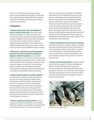 Changing Tides: HOW SEA-Level Rise Harms Wildlife and recreation Economies Along the U.S. Eastern Seaboard 28
processes make it cheaper and faster to install hard
infrastructure, such as bulkheads, than to use softer
and more natural approaches, despite the fact that
hard armoring is more environmentally damaging
and may eventually be overcome by rising seas.
Natural and nature-based features have the capacity
in some situations to keep pace with sea-level rise
and to self-repair after damage from storms and
floods. They also provide many co-benefits such as
improved wildlife habitat, improved water quality, and
recreational value that hard infrastructure does not,
making these soft or hybrid “green-gray” options more
cost efficient in many instances.
• Reform the National Flood Insurance Program:
We should curb the use of taxpayer dollars to subsidize
and promote the development and re-development of
environmentally sensitive and risky places in coastal
areas and floodplains. Instead, the program should
move toward risk-based rates for all properties, with
means-tested assistance for those who cannot afford
actuarial rates.
• Ensure environmental justice: All policies should
ensure that the benefits of resilience and adaptation
efforts are justly distributed across society. Low
income, minority, and other historically underserved
populations tend to be on the front lines of the impacts
of climate change and sea-level rise, and can be made
even more vulnerable by poverty, linguistic isolation,
and poor infrastructure.
land use for carbon storage; developing carbon-
inclusive forest management principles; incentivizing
forest regeneration and afforestation that is good for
ecosystems and wildlife; and reducing risk of forest
conversion to settlement.
2) Adaptation
• Assess climate risks and craft adaptation
plans to reduce those risks: Assessing climate-
related vulnerability of coastal communities and
ecosystems provides a basis for developing adaptation
strategies designed to reduce those risks and enhance
community and ecosystem resilience. Proactive
adaptation planning and hazard risk mitigation can
significantly reduce the impact of hurricanes, coastal
storms, and other climate-amplified weather extremes.
• Eliminate or minimize harmful development
practices and other threats that fragment or
degrade coastal ecosystems: Intact, healthy
coastal ecosystems are our first lines of defense against
rising seas. Reducing existing stressors can improve the
overall health of coastal ecosystems, and improve their
capacity to adapt to sea-level rise. Invasive species,
nutrient runoff, stream channelization, and hard
armoring of the shoreline are some of the threats that
can compromise the health of coastal ecosystems.
• Improve opportunities for habitat migration:
As sea levels rise, coastal ecosystems like marshes
may have the natural capacity to migrate inland.
Development can block this shift, creating what is
known as “coastal squeeze”. This can lead to the
eventual disappearance of the natural ecosystems
that help protect communities and support local
economies. By conserving open space and zoning
appropriately, communities can manage their land in
ways that can enhance the capacity for ecosystems to
naturally adapt to rising seas.
• Reform coastal permitting policies: The use
of natural and nature-based features, such as living
shorelines, should be encouraged for coastal protection
over hard infrastructure.167
Currently, permitting Razorbill. Photo: Stefan Berndtsson.
 