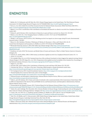 Changing Tides: HOW SEA-Level Rise Harms Wildlife and recreation Economies Along the U.S. Eastern Seaboard29
1 Melillo, J.M., T.C. Richmond, and G.W. Yohe, Eds. 2014. Climate Change Impacts in the United States: The Third National Climate
Assessment. U.S. Global Change Research Program. doi:10.7930/J0Z31WJ2. http://nca2014.globalchange.gov/report
2 Parris, A., et al. 2012. Global Sea Level Rise Scenarios for the U.S. National Climate Assessment. NOAA Tech Memo OAR CPO-1.
https://scenarios.globalchange.gov/sites/default/files/NOAA_SLR_r3_0.pdf
3 Rignot, E., et al. 2011. Acceleration of the contribution of Greenland and Antarctic ice sheets to sea level rise. Geophysical Research
Letters 38:5.
4 Pollard, D., and R. DeConto. 2016. Contribution of Antarctica to past and future sea-level rise. Nature 531: 591-597.
5 Walsh, J., et al. 2014. Ch. 2: Our Changing Climate. In: Melillo et al. 2014: 19-67. doi:10.7930/J0KW5CXT.
http://nca2014.globalchange.gov/report
6 Tebaldi, C., B.H. Strauss, and C.E. Zervas. 2012. Modeling sea level rise impacts on storm surges along US coasts. Environmental
Research Letters 7:021001.
7 Moser, S.C., M.A. Davidson, P. Kirshen, P. Mulvaney, J.F. Murley, J.E. Neumann, L. Petes, and D. Reed. 2014. Ch. 25:
Coastal Zone Development and Ecosystems. In: Melillo et al. 2014: 579-618.doi:10.7930/J0MS3QNW.
8 Monmouth University. January 5, 2016. Poll: Public Says Climate Change is Real. http://www.monmouth.edu/
assets/0/32212254770/32212254991/32212254992/32212254994/32212254995/30064771087/bbab2f4a-3eef-4772-9b82-
8fbdd996452a.pdf
9 Pendleton, L.H. (ed.). 2010. The Economic and Market Value of Coasts and Estuaries: What’s at Stake? Restore America’s Estuaries,
Arlington, VA.
10 Church, J.A., and N.J. White. 2006. A 20th Century acceleration in global sea-level rise. Geophysical Research Letters 33: 1-4.
11 Parris, A., et al. 2012.
12 For example: Khan, S.A., et al. 2014. Sustained mass loss of the northeast Greenland ice sheet triggered by regional warming. Nature
Climate Change 4: 292-299; Kopp, R.E., et al. 2016. Temperature-driven global sea-level variability in the Common Era. Proceedings of
the National Academy of Sciences. http://www.pnas.org/cgi/doi/10.1073/pnas.1517056113.
13 Rignot, E., et al. 2011.
14 Deconto, R.M., and D. Pollard. 2016. Contribution of Antarctica to past and future SLR. Nature 531: 591-597.
15 Christian Aid. 2016, p. 7. Act Now or Pay Later: Protecting a billion people in climate-threatened coastal cities.
http://www.christianaid.org.uk/Images/act-now-pay-later-climate-report-may-2016.pdf
16 U.S. Geological Survey. 2014. Coastal Groundwater Systems. http://wh.er.usgs.gov/slr/coastalgroundwater.html
17 Florida Families First: Governor Rick Scott’s 2013-14 State Budget.
http://www.floridafirstbudget.com/content/2013-14/LoweringCostofLiving.htm
18 National Oceanic and Atmospheric Administration, National Marine Fisheries Service. What are coastal wetlands?
http://www.habitat.noaa.gov/protection/wetlands/
19 Dahl, E., and S.M. Stedman. 2013. Status and trends of wetlands in the coastal watersheds of the Conterminous United States 2004
to 2009. U.S. Department of the Interior, Fish and Wildlife Service and National Oceanic and Atmospheric Administration, National
Marine Fisheries Service. 46 pp.
20 Partnership for the Delaware Estuary. 2012. Technical Report for the Delaware Estuary & Basin. https://s3.amazonaws.com/
delawareestuary/pdf/TREB/PDE-Report-12-01_Technical%20Report%20for%20the%20Delaware%20Estuary%20and%20Basin.pdf
21 Huber, D.G. and J. Gulledge, Ph.D. December 2011. Extreme Weather & Climate Change: Understanding the Link and Managing the
Risk. Center for Climate and Energy Solutions: Arlington, VA. http://www.c2es.org/publications/extreme-weather-and-climate-change
22 Carter, L.M., et al. 2014: Ch. 17: Southeast and the Caribbean. In: Melillo el al. 2014: 396-417. doi:10.7930/J0N-P22CB.
http://s3.amazonaws.com/nca2014/low/NCA3_Full_Report_17_Southeast_LowRes.pdf?download=1
23 Karl, T.R., J. M. Melillo, and T. C. Peterson (eds.). 2009. Global Climate Change Impacts in the United States. United States Global
Change Research Program. Cambridge University Press, New York, NY, USA.
http://www.globalchange.gov/browse/reports/global-climate-change-impacts-united-states
24 Blake, E. Hurricane Sandy. 2013. National Hurricane Center, National Weather Service, National Oceanic and Atmospheric
Administration. http://www.nhc.noaa.gov/outreach/presentations/Sandy2012.pdf
ENDNOTES
 