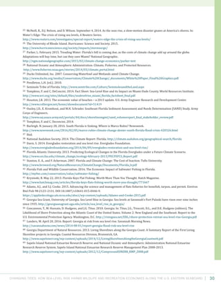 Changing Tides: HOW SEA-Level Rise Harms Wildlife and recreation Economies Along the U.S. Eastern Seaboard 30
25 McNeill, R., D.J. Nelson, and D. Wilson. September 4, 2014. As the seas rise, a slow-motion disaster gnaws at America’s shores. In:
Water’s Edge: The crisis of rising sea levels, A Reuters Series.
http://www.reuters.com/investigates/special-report/waters-edge-the-crisis-of-rising-sea-levels/
26 The University of Rhode Island. Hurricanes: Science and Society. 2015.
http://www.hurricanescience.org/society/impacts/stormsurge/
27 Parker, L. February 2015. Treading Water: Florida’s bill is coming due, as the costs of climate change add up around the globe.
Adaptations will buy time, but can they save Miami? National Geographic.
http://ngm.nationalgeographic.com/2015/02/climate-change-economics/parker-text
28 National Oceanic and Atmospheric Administration. Climate, Fisheries, and Protected Resources.
http://www.fisheries.noaa.gov/stories/2014/03/climate_portal.html
29 Ducks Unlimited, Inc. 2007. Conserving Waterfowl and Wetlands amid Climate Change.
http://www.ducks.org/media/Conservation/Climate%20Change/_documents/White%20Paper_Final%20Graphics.pdf
30 Pendleton, L.H. (ed.). 2010.
31 Seminole Tribe of Florida. http://www.semtribe.com/Culture/SeminolesandtheLand.aspx
32 Tompkins, F. and C. DeConcini. 2014. Fact Sheet: Sea-Level Rise and its Impact on Miami-Dade County. World Resources Institute.
http://www.wri.org/sites/default/files/sealevelrise_miami_florida_factsheet_final.pdf
33 Houston, J.R. 2013. The economic value of beaches – a 2013 update. U.S. Army Engineer Research and Development Center.
http://www.colliergov.net/home/showdocument?id=51419
34 Ousley, J.D., E. Kromhout, and M.H. Schrader. Southeast Florida Sediment Assessment and Needs Determination (SAND) Study. Army
Corps of Engineers.
http://www.saj.usace.army.mil/portals/44/docs/shorelinemgmt/sand_volumereport_final_stakeholder_review.pdf
35 Tompkins, F. and C. Deconcini. 2014.
36 Burleigh. N. January 28, 2016. South Florida is Sinking. Where is Marco Rubio? Newsweek.
http://www.newsweek.com/2016/02/05/marco-rubio-climate-change-denier-south-florida-flood-crisis-420326.html
37 Ibid.
38 National Audubon Society. 2014. The Climate Report: Florida. http://climate.audubon.org/geographical-search/florida
39 Davis, S. 2014. Everglades restoration and sea level rise. Everglades Foundation.
http://www.evergladesfoundation.org/2014/06/09/everglades-restoration-and-sea-level-rise/
40 Florida Atlantic University. 2013. Predicting Ecological Changes in the Florida Everglades under a Future Climate Scenario.
http://www.ces.fau.edu/climate_change/ecology-february-2013/PECFEFCS_Report.pdf
41 Stanton, E. A., and F. Ackerman. 2007. Florida and Climate Change: The Cost of Inaction. Tufts University.
http://www.broward.org/NaturalResources/ClimateChange/Documents/Florida_lr.pdf
42 Florida Fish and Wildlife Conservation. 2016. The Economic Impact of Saltwater Fishing in Florida.
http://myfwc.com/conservation/value/saltwater-fishing/
43 Kryzinski, B. May 22, 2013. Florida Keys Flat Fishing: Worth More Than You Thought. Hatch Magazine.
http://www.hatchmag.com/articles/florida-keys-flats-fishing-worth-more-you-thought/771667
44 Adams, A.J., and S.J. Cooke. 2015. Advancing the science and management of flats fisheries for bonefish, tarpon, and permit. Environ
Biol Fish 98:2123–2131. DOI 10.1007/s10641-015-0446-9.
https://appliedecology.cals.ncsu.edu/absci/wp-content/uploads/Adams-and-Cooke-2015.pdf
45 Georgia Sea Grant, University of Georgia. Sea Level Rise in Georgia: Sea levels at Savannah’s Fort Pulaski have risen over nine inches
since 1935. http://georgiaseagrant.uga.edu/article/sea_level_rise_in_georgia/
46 Concannon, T., M. Hussain, D. Hudgens, and J.G. Titus. 2010. Georgia. In: Titus, J.G., Trescott, D.L., and D.E. Hudgens (editors). The
Likelihood of Shore Protection along the Atlantic Coast of the United States. Volume 2: New England and the Southeast. Report to the
U.S. Environmental Protection Agency. Washington, D.C. http://risingsea.net/ERL/shore-protection-retreat-sea-level-rise-Georgia.pdf
47 Landers, M. April 20, 2016. Report: Georgia at risk from sea level rise. Savannah Morning News.
http://savannahnow.com/news/2014-08-01/report-georgia-flood-risk-sea-level-rise
48 Georgia Department of Natural Resources. 2013. Living Shorelines along the Georgia Coast: A Summary Report of the First Living
Shoreline projects in Georgia. Coastal Resources Division, Brunswick, GA.
http://www.sapelonerr.org/wp-content/uploads/2014/12/LivingShorelinesAlongtheGeorgiaCoastweb.pdf
49 Sapelo Island National Estuarine Research Reserve and National Oceanic and Atmospheric Administration National Estuarine
Research Reserve System. Sapelo Island National Estuarine Research Reserve Management Plan 2008-2013.
http://www.sapelonerr.org/wp-content/uploads/2012/12/CompressedSINERR_RMP_2008.pdf
 