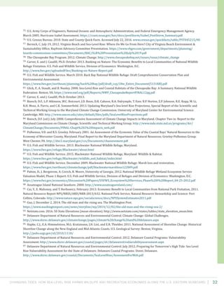 Changing Tides: HOW SEA-Level Rise Harms Wildlife and recreation Economies Along the U.S. Eastern Seaboard 32
75 U.S. Army Corps of Engineers, National Oceanic and Atmospheric Administration, and Federal Emergency Management Agency.
March 2005. Hurricane Isabel Assessment. https://coast.noaa.gov/hes/docs/postStorm/Isabel_PostStorm_Summary.pdf
76 U.S. Census Bureau. 2010. State and County Quick Facts. Accessed July 22, 2016. www.census.gov/quickfacts/table/PST045215/00
77 Bernick, C. July 19, 2012. Virginia Beach and Sea-Level Rise: Where Do We Go From Here? City of Virginia Beach Environment &
Sustainability Office, Bayfront Advisory Committee Presentation. https://www.vbgov.com/government/departments/planning/
boards-commissions-committees/Documents/BAC/SLR%20Presentation%20July%2019.pdf
78 The Chesapeake Bay Program. 2012. Climate Change. http://www.chesapeakebay.net/issues/issue/climate_change
79 Carver, E. and J. Caudill, Ph.D. October 2013. Banking on Nature: The Economic Benefits to Local Communities of National Wildlife
Refuge Visitation. U.S. Fish and Wildlife Service, Division of Economics: Washington, D.C.
http://www.fws.gov/uploadedFiles/Banking-on-Nature-Report.pdf
80 U.S. Fish and Wildlife Service. March 2010. Back Bay National Wildlife Refuge: Draft Comprehensive Conservation Plan and
Environmental Assessment.
https://www.fws.gov/northeast/planning/back%20bay/pdf/draft_ccp/18w_Entire_Document(5131KB).pdf
81 Glick, P., A. Staudt, and B. Nunley. 2008. Sea-Level Rise and Coastal Habitats of the Chesapeake Bay: A Summary. National Wildlife
Federation: Reston, VA. https://www.nwf.org/pdf/Reports/NWF_ChesapeakeReportFINAL12pg.pdf
82 Carver, E. and J. Caudill, Ph.D. October 2013.
83 Boesch, D.F., L.P. Atkinson, W.C. Boicourt, J.D. Boon, D.R. Cahoon, R.A. Dalrymple, T. Ezer, B.P. Horton, Z.P. Johnson, R.E. Kopp, M. Li,
R.H. Moss, A. Parris, and C.K. Sommerfield. 2013. Updating Maryland’s Sea-level Rise Projections. Special Report of the Scientific and
Technical Working Group to the Maryland Climate Change Commission. University of Maryland Center for Environmental Science:
Cambridge, MD. http://www.umces.edu/sites/default/files/pdfs/SeaLevelRiseProjections.pdf
84 Boesch, D.F. (ed.). July 2008. Comprehensive Assessment of Climate Change Impacts in Maryland. Chapter Two in: Report to the
Maryland Commission on Climate Change, Scientific and Technical Working Group. http://www.mde.state.md.us/programs/Air/
ClimateChange/Documents/FINAL-Chapt%202%20Impacts_web.pdf
85 Polhemus, V.D. and R.S. Greeley. February 2001. An Assessment of the Economic Value of the Coastal Bays’ Natural Resources to the
Economy of Worcester County, Maryland. Final Report to the Maryland Department of Natural Resources. Greeley-Polhemus Group:
West Chester, PA. http://dnr2.maryland.gov/ccs/Documents/cbassessment.pdf
86 U.S. Fish and Wildlife Service. 2013. Blackwater National Wildlife Refuge, Maryland.
https://www.fws.gov/refuge/Blackwater/about.html
87 U.S. Fish and Wildlife Service. 2015. Blackwater National Wildlife Refuge, Maryland: Wildlife & Habitat.
https://www.fws.gov/refuge/Blackwater/wildlife_and_habitat/index.html
88 U.S. Fish and Wildlife Service. December 2009. Blackwater National Wildlife Refuge: Marsh loss and restoration.
https://www.fws.gov/northeast/climatechange/pdf/blackwatermarshloss122009.pdf
89 Patton, D., J. Bergstrom, A. Covich, R. Moore, University of Georgia. 2012. National Wildlife Refuge Wetland Ecosystem Service
Valuation Model, Phase 1 Report. U.S. Fish and Wildlife Service, Division of Refuges and Division of Economics: Washington, D.C.
https://www.fws.gov/economics/Discussion%20Papers/USFWS_Ecosystem%20Services_Phase%20I%20Report_04-25-2012.pdf
90 Assateague Island National Seashore. 2000. http://www.assateagueisland.com/
91 Cui, Y., E. Mahoney, and T. Herbowicz. February 2013. Economic Benefit to Local Communities from National Park Visitation, 2011.
Natural Resource Report NPS/NRSS/ARD/NRR-2013/632. National Park Service, Natural Resource Stewardship and Science: Fort
Collins, Colorado. http://www.nature.nps.gov/socialscience/docs/NPSSystemEstimates2011.pdf
92 Guo, J. December 2, 2014. The old man and the rising sea. The Washington Post.
https://www.washingtonpost.com/news/storyline/wp/2014/12/02/the-old-man-and-the-rising-sea-2/
93 Netstate.com. 2016. 50 State Elevations (mean elevation). http://www.netstate.com/states/tables/state_elevation_mean.htm
94 Delaware Department of Natural Resources and Environmental Control. Climate Change: Global Challenges.
http://www.dnrec.delaware.gov/climatechange/pages/climate%20change%20and%20delaware.aspx
95 Hapke, C.J., E.A. Himmelstoss, M.G. Kratzmann, J.H. List, and E.R. Thielder. 2011. National Assessment of Shoreline Change: Historical
Shoreline Change along the New England and Mid-Atlantic Coasts. U.S. Geological Survey: Reston, Virginia.
http://pubs.usgs.gov/of/2010/1118/
96 Delaware Department of Natural Resources and Environmental Control. 2012. Delaware Coastal Programs: Vulnerability
Assessment. http://www.dnrec.delaware.gov/coastal/pages/slr/delawareslrvulnerabilityassessment.aspx
97 Delaware Department of Natural Resources and Environmental Control. July 2012. Preparing for Tomorrow’s High Tide: Sea Level
Rise Vulnerability Assessment for the State of Delaware. Delaware Coastal Programs: Dover, Delaware.
http://www.dnrec.delaware.gov/coastal/Documents/SeaLevelRise/AssesmentForWeb.pdf
 