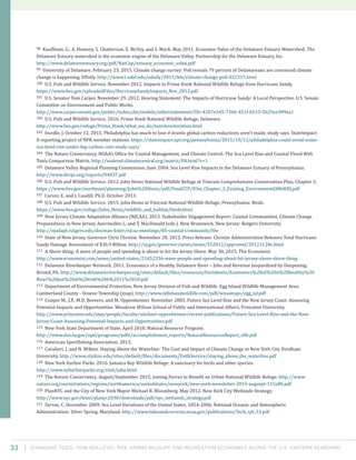Changing Tides: HOW SEA-Level Rise Harms Wildlife and recreation Economies Along the U.S. Eastern Seaboard33
98 Kauffman, G., A. Homsey, S. Chatterson, E. McVey, and S. Mack. May 2011. Economic Value of the Delaware Estuary Watershed: The
Delaware Estuary watershed is the economic engine of the Delaware Valley. Partnership for the Delaware Estuary, Inc.
http://www.delawareestuary.org/pdf/NatCap/estuary_economic_value.pdf
99 University of Delaware. February 23, 2015. Climate change survey: Poll reveals 79 percent of Delawareans are convinced climate
change is happening. UDaily. http://www1.udel.edu/udaily/2015/feb/climate-change-poll-022315.html
100 U.S. Fish and Wildlife Service. November 2012. Impacts to Prime Hook National Wildlife Refuge from Hurricane Sandy.
https://www.fws.gov/uploadedFiles/HurricaneSandyImpacts_Nov_2012.pdf
101 U.S. Senator Tom Carper. November 29, 2012. Hearing Statement: The Impacts of Hurricane Sandy: A Local Perspective. U.S. Senate
Committee on Environment and Public Works.
http://www.carper.senate.gov/public/index.cfm/mobile/otherstatements?ID=4287e545-7366-451f-b515-5b25ee389ea1
102 U.S. Fish and Wildlife Service. 2016. Prime Hook National Wildlife Refuge, Delaware.
http://www.fws.gov/refuge/Prime_Hook/what_we_do/marshrestoration.html
103 Hurdle, J. October 12, 2015. Philadelphia has much to lose if drastic global carbon reductions aren’t made, study says. StateImpact:
A reporting project of NPR member stations. https://stateimpact.npr.org/pennsylvania/2015/10/12/philadelphia-could-avoid-some-
sea-level-rise-under-big-carbon-cuts-study-says/
104 The Nature Conservancy, NOAA’s Office for Coastal Management, and Climate Central. The Sea Level Rise and Coastal Flood Web
Tools Comparison Matrix. http://sealevel.climatecentral.org/matrix/PA.html?v=1
105 Delaware Valley Regional Planning Commission. June 2004. Sea Level Rise Impacts in the Delaware Estuary of Pennsylvania.
http://www.dvrpc.org/reports/04037.pdf
106 U.S. Fish and Wildlife Service. 2012. John Heinz National Wildlife Refuge at Tinicum Comprehensive Conservation Plan, Chapter 3.
https://www.fws.gov/northeast/planning/John%20Heinz/pdf/FinalCCP/03w_Chapter_3_Existing_Environment(886KB).pdf
107 Carver, E. and J. Caudill, Ph.D. October 2013.
108 U.S. Fish and Wildlife Service. 2015. John Heinz at Tinicum National Wildlife Refuge, Pennsylvania: Birds.
https://www.fws.gov/refuge/John_Heinz/wildlife_and_habitat/birds.html
109 New Jersey Climate Adaptation Alliance (NJCAA). 2013. Stakeholder Engagement Report: Coastal Communities. Climate Change
Preparedness in New Jersey. Auermuller, L. and T. MacDonald (eds.). New Brunswick, New Jersey: Rutgers University.
http://njadapt.rutgers.edu/docman-lister/njcaa-meetings/85-coastal-community/file
110 State of New Jersey, Governor Chris Christie. November 28, 2012. Press Release: Christie Administration Releases Total Hurricane
Sandy Damage Assessment of $36.9 Billion. http://nj.gov/governor/news/news/552012/approved/20121128e.html
111 A Shore thing: A wave of people and spending is about to hit the Jersey Shore. May 30, 2015. The Economist.
http://www.economist.com/news/united-states/21652336-wave-people-and-spending-about-hit-jersey-shore-shore-thing
112 Delaware Riverkeeper Network. 2011. Economics of a Healthy Delaware River – Jobs and Revenue Jeopardized by Deepening.
Bristol, PA. http://www.delawareriverkeeper.org/sites/default/files/resources/Factsheets/Economics%20of%20a%20healthy%20
River%20put%20at%20risk%206%2011%2010.pdf
113 Department of Environmental Protection, New Jersey Division of Fish and Wildlife. Egg Island Wildlife Management Area:
Cumberland County - Downe Township (map). http://www.njfishandwildlife.com/pdf/wmamaps/egg_isl.pdf
114 Cooper M., J.P., M.D. Beevers, and M. Oppenheimer. November 2005. Future Sea Level Rise and the New Jersey Coast: Assessing
Potential Impacts and Opportunities. Woodrow Wilson School of Public and International Affairs, Princeton University.
http://www.princeton.edu/step/people/faculty/michael-oppenheimer/recent-publications/Future-Sea-Level-Rise-and-the-New-
Jersey-Coast-Assessing-Potential-Impacts-and-Opportunities.pdf
115 New York State Department of State. April 2010. Natural Resource Program.
http://www.dos.ny.gov/opd/programs/pdfs/accomplishment_reports/NaturalResourcesReport_sflb.pdf
116 American Sportfishing Association. 2013.
117 Cavalieri, J. and N. Wiktor. Staying Above the Waterline: The Cost and Impact of Climate Change in New York City. Fordham
University. http://www.stjohns.edu/sites/default/files/documents/FaithService/staying_above_the_waterline.pdf
118 New York Harbor Parks. 2016. Jamaica Bay Wildlife Refuge: A sanctuary for birds and other species.
http://www.nyharborparks.org/visit/jaba.html
119 The Nature Conservancy. August/September 2015. Joining Forces to Benefit an Urban National Wildlife Refuge. http://www.
nature.org/ourinitiatives/regions/northamerica/unitedstates/newyork/new-york-newsletter-2015-augsept-115x80.pdf
120 PlanNYC and the City of New York Mayor Michael R. Bloomberg. May 2012. New York City Wetlands Strategy.
http://www.nyc.gov/html/planyc2030/downloads/pdf/nyc_wetlands_strategy.pdf
121 Zervas, C. December 2009. Sea Level Variations of the United States, 1854-2006. National Oceanic and Atmospheric
Administration: Silver Spring, Maryland. http://www.tidesandcurrents.noaa.gov/publications/Tech_rpt_53.pdf
 