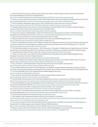 Changing Tides: HOW SEA-Level Rise Harms Wildlife and recreation Economies Along the U.S. Eastern Seaboard 34
122 State of Connecticut Department of Environmental Protection. March 13, 2009. Facing our Future: Natural Coastal Shoreline
Environment Adapting to Connecticut’s Changing Climate.
http://www.ct.gov/deep/lib/deep/air/climatechange/adaptation/090313_natural_coastal_environment.pdf
123 Preston, J., S. Patel, and M. Garcia. October 29, 2012. State-by-State Guide to Hurricane Sandy. The Lede (blog): The New York Times.
http://thelede.blogs.nytimes.com/2012/10/29/state-by-state-guide-to-hurricane-sandy/?_r=0#Connecticut
124 Federal Emergency Management Agency. May 6, 2013. Six Months after Sandy, Connecticut Continues to Rebuild.
http://www.fema.gov/news-release/2013/05/06/six-months-after-sandy-connecticut-continues-rebuild
125 Adaptation Subcommittee to the Governor’s Steering Committee on Climate Change. 2010. The Impacts of Climate Change on
Connecticut Agriculture, Infrastructure, Natural Resources and Public Health.
http://www.ct.gov/deep/lib/deep/climatechange/impactsofclimatechange.pdf
126 Connecticut Conference of Municipalities. August 2014. Beach Erosion on the Connecticut Coastline: A CCM Research and
Information Services Municipal Tool Kit. http://www.ccm-ct.org/sites/default/files/files/Beach_Erosion_on_CT_Coastline.pdf
127 State of Connecticut Department of Environmental Protection. March 13, 2009.
128 National Audubon Society. Connecticut, Important Bird Areas: Barn Island Wildlife Management Area.
http://ct.audubon.org/conservation/barn-island-wildlife-management-area
129 Shriver, G., K.M. O’Brien, M.J. Ducey, and T.P. Hodgman. January 2016. Population abundance and trends of Saltmarsh (Ammodramus
caudacutus) and Nelson’s (A. nelsoni) Sparrows: influence of sea levels and precipitation. Journal of Ornithology 157 (1): 189-200.
http://link.springer.com/article/10.1007/s10336-015-1266-6
130 The Connecticut Audubon Society. December 1, 2015. Connecticut’s “Vulnerable 6” Wildlife Species at High Risk Because of Climate
Change. http://www.ctaudubon.org/2015/12/connecticuts-vulnerable-6-wildlife-species-at-high-risk-because-of-climate-change/
131 Long Island Sound Study. 2016. Barn Island. http://longislandsoundstudy.net/2012/07/barn-island/
132 Dreyer, G., R. Rozsa, and C. Jones. March 20, 2015. Management Assessment Report Barn Island Wildlife Management Area
Stonington, Connecticut. Connecticut College Arboretum.
http://www.ct.gov/deep/lib/deep/wildlife/pdf_files/outreach/barnislandreport.pdf
133 University of Rhode Island Climate Change Collaborative. January 2013. Fact Sheet: Sea Level Rise in Rhode Island: Trends and
Impacts. http://seagrant.gso.uri.edu/wp-content/uploads/2014/05/climate_slr_trends.pdf
134 Goss, H. October 22, 2009. Rhode Island’s Rising Tide. National Oceanic and Atmospheric Administration.
https://www.climate.gov/news-features/features/rhode-islands-rising-tide
135 Sea Level Rise and the Conservation of Coastal Wetlands. Local Solutions: Northeast Climate Preparedness Conference. May 20,
2014. http://www.antiochne.edu/wp-content/uploads/2013/11/T2Cc-Sea-Level-Rise-and-the-Conservation-of-Coastal-Wetlands.pdf
136 U.S. Fish and Wildlife Service. 2015. Ninigret National Wildlife Refuge, Rhode Island.
https://www.fws.gov/refuge/Ninigret/about.html
137 Haas, M. May 6, 2016. Recreation and Climate in Coastal Salt Ponds. Rhode Island Sea Grant.
http://seagrant.gso.uri.edu/recreation-climate-coastal-salt-ponds/
138 Commonwealth of Massachusetts. 2013. State Hazard Mitigation Plan, Section 6: Coastal Erosion and Shoreline Change.
http://www.mass.gov/eopss/docs/mema/resources/plans/state-hazard-mitigation-plan/section-06-coastal-erosion.pdf.
139 Massachusetts Office of Coastal Zone Management. June 29, 2006. Report 1, An Assessment of the Coastal and Marine Economies of
Massachusetts. RFR#: ENV 06 CZM 09. http://www.mass.gov/eemost pa/docs/czm/oceans/projects/econ-report1.pdf
140 Massachusetts Executive Office of Energy and Environmental Affairs. 2016. Great Marsh.
http://www.mass.gov/eea/agencies/dcr/conservation/ecology-acec/great-marsh.html
141 Gurley, G. July 7, 2015. Plum Island at Risk: Storms and sea level rise pose difficult choices for North Shore community.
Commonwealth Magazine. http://commonwealthmagazine.org/environment/plum-island-at-risk/
142 The Great Marsh Coalition. The Great Marsh. http://www.greatmarsh.org/
143 Mass Audubon. 2016. Massachusetts Important Bird Areas, Site Summary: Great Marsh.
http://www.massaudubon.org/our-conservation-work/wildlife-research-conservation/statewide-bird-monitoring/massachusetts-
important-bird-areas-iba/important-bird-area-sites/great-marsh
144 See: Stewart, D. January 26, 2015. The Great Marsh: Nature’s Flood Insurance. How NWF and its partners are bolstering coastal
Massachusetts’ best defense against natural disasters. National Wildlife Federation.
https://www.nwf.org/News-and-Magazines/National-Wildlife/Animals/Archives/2015/Great-Marsh.aspx.
145 Huertas, A. July 16, 2015. How to Prepare for Sea Level Rise: Follow New Hampshire’s Lead. Union of Concerned Scientists.
http://blog.ucsusa.org/aaron-huertas/how-to-prepare-for-sea-level-rise-follow-new-hampshire-806
 