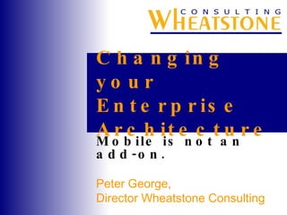 Changing your Enterprise Architecture Mobile is not an add-on. Peter George,  Director Wheatstone Consulting 