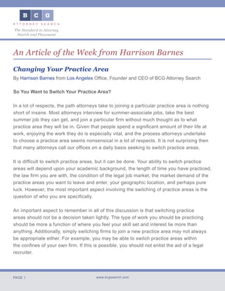 PAGE 1 www.bcgsearch.com
The Standard in Attorney
Search and Placement
An Article of the Week from Harrison Barnes
Changing Your Practice Area
By Harrison Barnes from Los Angeles Office, Founder and CEO of BCG Attorney Search
So You Want to Switch Your Practice Area?
In a lot of respects, the path attorneys take to joining a particular practice area is nothing
short of insane. Most attorneys interview for summer-associate jobs, take the best
summer job they can get, and join a particular firm without much thought as to what
practice area they will be in. Given that people spend a significant amount of their life at
work, enjoying the work they do is especially vital, and the process attorneys undertake
to choose a practice area seems nonsensical in a lot of respects. It is not surprising then
that many attorneys call our offices on a daily basis seeking to switch practice areas.
It is difficult to switch practice areas, but it can be done. Your ability to switch practice
areas will depend upon your academic background, the length of time you have practiced,
the law firm you are with, the condition of the legal job market, the market demand of the
practice areas you want to leave and enter, your geographic location, and perhaps pure
luck. However, the most important aspect involving the switching of practice areas is the
question of who you are specifically.
An important aspect to remember in all of this discussion is that switching practice
areas should not be a decision taken lightly. The type of work you should be practicing
should be more a function of where you feel your skill set and interest lie more than
anything. Additionally, simply switching firms to join a new practice area may not always
be appropriate either. For example, you may be able to switch practice areas within
the confines of your own firm. If this is possible, you should not enlist the aid of a legal
recruiter.
 