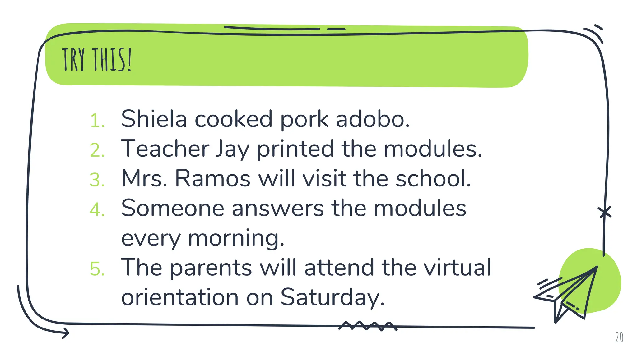 TRY THIS!
1. Shiela cooked pork adobo.
2. Teacher Jay printed the modules.
3. Mrs. Ramos will visit the school.
4. Someone answers the modules
every morning.
5. The parents will attend the virtual
orientation on Saturday.
20
 