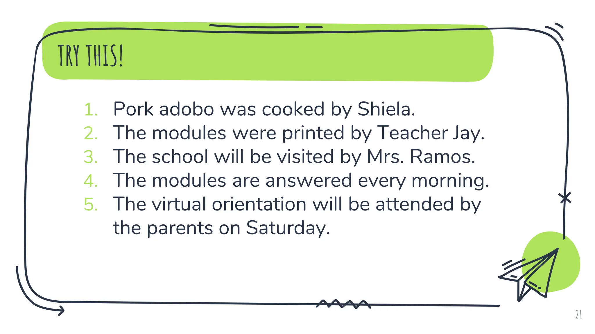 TRY THIS!
1. Pork adobo was cooked by Shiela.
2. The modules were printed by Teacher Jay.
3. The school will be visited by Mrs. Ramos.
4. The modules are answered every morning.
5. The virtual orientation will be attended by
the parents on Saturday.
21
 