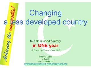 Changing
a less developed country

           to a developed country
             in ONE year
           A team Pakistan Workshop

                  Imran O Kazmi
                      , Dubai
                 +971 50 5849562
     imran@ahappyworld.info www.ahappyworld.info
 