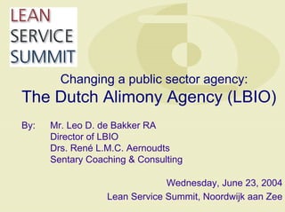 Changing a public sector agency:
The Dutch Alimony Agency (LBIO)
By: Mr. Leo D. de Bakker RA
Director of LBIO
Drs. René L.M.C. Aernoudts
Sentary Coaching & Consulting
Wednesday, June 23, 2004
Lean Service Summit, Noordwijk aan Zee
 