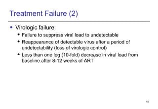 Treatment Failure (2) Virologic failure: Failure to suppress viral load to undetectable Reappearance of detectable virus after a period of undetectability (loss of virologic control) Less than one log (10-fold) decrease in viral load from baseline after 8-12 weeks of ART 
