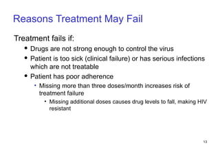 Reasons Treatment May Fail Treatment fails if: Drugs are not strong enough to control the virus Patient is too sick (clinical failure) or has serious infections which are not treatable Patient has poor adherence Missing more than three doses/month increases risk of treatment failure Missing additional doses causes drug levels to fall, making HIV resistant 