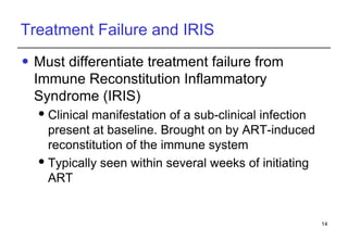 Treatment Failure and IRIS Must differentiate treatment failure from Immune Reconstitution Inflammatory Syndrome (IRIS) Clinical manifestation of a sub-clinical infection present at baseline. Brought on by ART-induced reconstitution of the immune system Typically seen within several weeks of initiating ART 