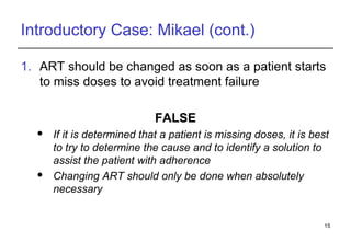 Introductory Case: Mikael (cont.) ART should be changed as soon as a patient starts to miss doses to avoid treatment failure FALSE If it is determined that a patient is missing doses, it is best to try to determine the cause and to identify a solution to assist the patient with adherence Changing ART should only be done when absolutely necessary 