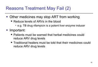 Reasons Treatment May Fail (2) Other medicines may stop ART from working Reduce levels of ARVs in the blood  e.g. TB drug rifampicin is a potent liver enzyme inducer Important:  Patients must be warned that herbal medicines could reduce ARV drug levels Traditional healers must be told that their medicines could reduce ARV drug levels 