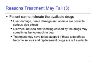 Reasons Treatment May Fail (3) Patient cannot tolerate the available drugs Liver damage, nerve damage and anemia are possible serious side effects Diarrhea, nausea and vomiting caused by the drugs may sometimes be too much to bear Treatment may have to be stopped if these side effects become serious and replacement drugs are not available 