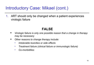 Introductory Case: Mikael (cont.) ART should only be changed when a patient experiences virologic failure FALSE Virologic failure is only one possible reason that a change in therapy may be necessary Other reasons to change therapy include: Intolerable toxicities or side effects Treatment failure (clinical failure or immunologic failure) Co-morbidities 