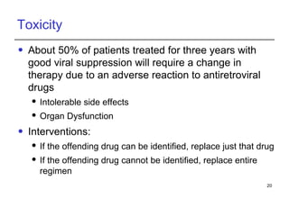 Toxicity About 50% of patients treated for three years with good viral suppression will require a change in therapy due to an adverse reaction to antiretroviral drugs Intolerable side effects Organ Dysfunction Interventions: If the offending drug can be identified, replace just that drug If the offending drug cannot be identified, replace entire regimen 