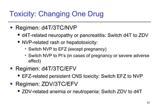 Toxicity: Changing One Drug Regimen:  d4T/3TC/NVP d4T-related neuropathy or pancreatitis: Switch d4T to ZDV NVP-related rash or hepatotoxicity:  Switch NVP to EFZ (except pregnancy) Switch NVP to PI’s (in cases of pregnancy or severe adverse effect) Regimen:  d4T/3TC/EFV EFZ-related persistent CNS toxicity: Switch EFZ to NVP Regimen:  ZDV/3TC/EFV ZDV-related anemia or neutropenia: Switch ZDV to d4T 