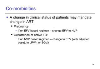 Co-morbidities A change in clinical status of patients may mandate change in ART Pregnancy: If on EFV based regimen – change EFV to NVP Occurrence of active TB: If on NVP based regimen – change to EFV (with adjusted dose), to LPV/r, or SQV/r 