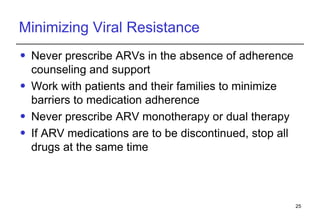 Minimizing Viral Resistance Never prescribe ARVs in the absence of adherence counseling and support Work with patients and their families to minimize barriers to medication adherence Never prescribe ARV monotherapy or dual therapy If ARV medications are to be discontinued, stop all drugs at the same time 