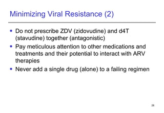 Minimizing Viral Resistance (2) Do not prescribe ZDV (zidovudine) and d4T (stavudine) together (antagonistic) Pay meticulous attention to other medications and treatments and their potential to interact with ARV therapies Never add a single drug (alone) to a failing regimen 
