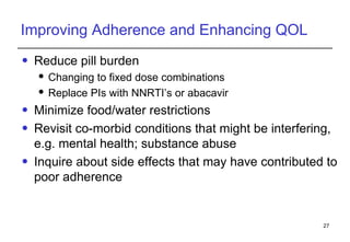 Improving Adherence and Enhancing QOL Reduce pill burden Changing to fixed dose combinations Replace PIs with NNRTI’s or abacavir Minimize food/water restrictions Revisit co-morbid conditions that might be interfering, e.g. mental health; substance abuse Inquire about side effects that may have contributed to poor adherence 