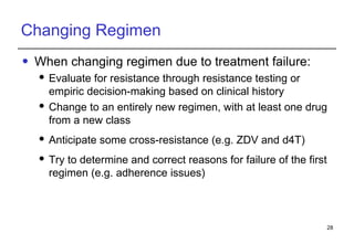 Changing Regimen When changing regimen due to treatment failure: Evaluate for resistance through resistance testing or empiric decision-making based on clinical history Change to an entirely new regimen, with at least one drug from a new class Anticipate some cross-resistance (e.g. ZDV and d4T) Try to determine and correct reasons for failure of the first regimen (e.g. adherence issues) 