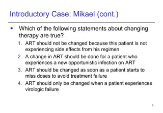 Introductory Case: Mikael (cont.) Which of the following statements about changing therapy are true? ART should not be changed because this patient is not experiencing side effects from his regimen A change in ART should be done for a patient who experiences a new opportunistic infection on ART  ART should be changed as soon as a patient starts to miss doses to avoid treatment failure  ART should only be changed when a patient experiences virologic failure 