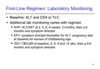 First-Line Regimen: Laboratory Monitoring Baseline: ALT and CD4 or TLC Additional lab monitoring varies with regimen NVP: ALT/AST at 2, 4, 6, 8 weeks, 3 months, then q 6 months and symptom directed EFV: symptom directed thereafter for ALT, pregnancy test at baseline for women of childbearing age ZDV: CBC/diff at baseline, 2, 4, 8 and 12 wks, then q 3-6 months and symptom directed 