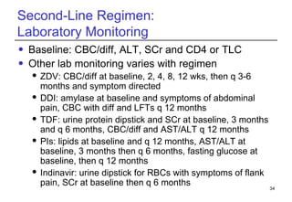 Second-Line Regimen:  Laboratory Monitoring Baseline: CBC/diff, ALT, SCr and CD4 or TLC  Other lab monitoring varies with regimen ZDV: CBC/diff at baseline, 2, 4, 8, 12 wks, then q 3-6 months and symptom directed DDI: amylase at baseline and symptoms of abdominal pain, CBC with diff and LFTs q 12 months TDF: urine protein dipstick and SCr at baseline, 3 months and q 6 months, CBC/diff and AST/ALT q 12 months PIs: lipids at baseline and q 12 months, AST/ALT at baseline, 3 months then q 6 months, fasting glucose at baseline, then q 12 months Indinavir: urine dipstick for RBCs with symptoms of flank pain, SCr at baseline then q 6 months 
