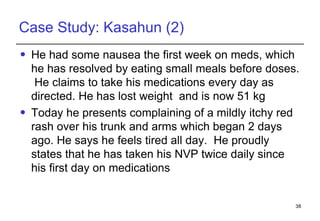 Case Study: Kasahun (2) He had some nausea the first week on meds, which he has resolved by eating small meals before doses.  He claims to take his medications every day as directed. He has lost weight  and is now 51 kg Today he presents complaining of a mildly itchy red rash over his trunk and arms which began 2 days ago. He says he feels tired all day.  He proudly states that he has taken his NVP twice daily since his first day on medications  