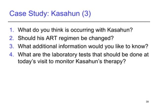 Case Study: Kasahun (3) What do you think is occurring with Kasahun? Should his ART regimen be changed?  What additional information would you like to know? What are the laboratory tests that should be done at today’s visit to monitor Kasahun’s therapy? 