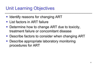Unit Learning Objectives Identify reasons for changing ART List factors in ART failure Determine how to change ART due to toxicity, treatment   failure or concomitant disease Describe factors to consider when changing ART Describe appropriate laboratory monitoring procedures for ART  