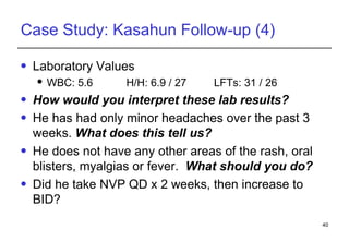 Case Study: Kasahun Follow-up (4) Laboratory Values WBC: 5.6   H/H: 6.9 / 27  LFTs: 31 / 26  How would you interpret these lab results? He has had only minor headaches over the past 3 weeks.  What does this tell us? He does not have any other areas of the rash, oral blisters, myalgias or fever.  What should you do? Did he take NVP QD x 2 weeks, then increase to BID? 