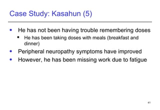 Case Study: Kasahun (5) He has not been having trouble remembering doses He has been taking doses with meals (breakfast and dinner) Peripheral neuropathy symptoms have improved However, he has been missing work due to fatigue 