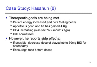 Case Study: Kasahun (8) Therapeutic goals are being met Patient energy increased and he’s feeling better Appetite is good and he has gained 4 Kg CD4 increasing (was 56/5% 2 months ago) H/H normalized However, he reports side effects: If possible, decrease dose of stavudine to 30mg BID for neuropathy Encourage food before doses 