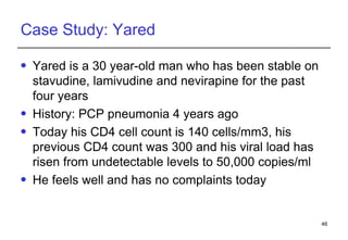 Case Study: Yared Yared  is a 30 year-old man who has been stable on stavudine, lamivudine and nevirapine for the past four years  History: PCP pneumonia 4 years ago Today his CD4 cell count is 140 cells/mm3, his previous CD4 count was 300 and his viral load has risen from undetectable levels to 50,000 copies/ml He feels well and has no complaints today 