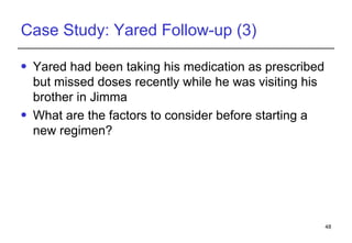 Case Study: Yared Follow-up (3) Yared  had been taking his medication as prescribed but missed doses recently while he was visiting his brother in Jimma What are the factors to consider before starting a new regimen? 