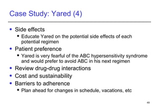 Case Study: Yared (4) Side effects Educate Yared on the potential side effects of each potential regimen Patient preference Yared is very fearful of the ABC hypersensitivity syndrome and would prefer to avoid ABC in his next regimen Review drug-drug interactions Cost and sustainability Barriers to adherence Plan ahead for changes in schedule, vacations, etc 