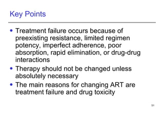 Key Points Treatment failure occurs because of preexisting resistance, limited regimen potency, imperfect adherence, poor absorption, rapid elimination , or drug-drug interactions  Therapy should not be changed unless absolutely necessary The main reasons for changing ART are treatment failure and drug toxicity  