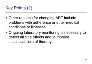 Key Points (2) Other reasons for changing ART include problems with adherence or other medical conditions or illnesses  Ongoing laboratory monitoring is necessary to detect all side effects and to monitor success/failure of therapy 