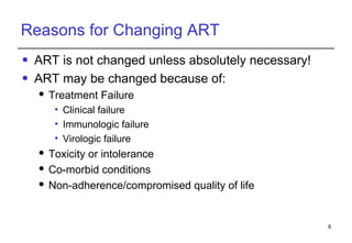 Reasons for Changing ART ART is not changed unless absolutely necessary! ART may be changed because of:  Treatment Failure Clinical failure Immunologic failure Virologic failure Toxicity  or intolerance Co-morbid conditions  Non-adherence/compromised quality of life 